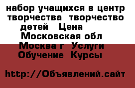 набор учащихся в центр творчества, творчество детей › Цена ­ 100 - Московская обл., Москва г. Услуги » Обучение. Курсы   